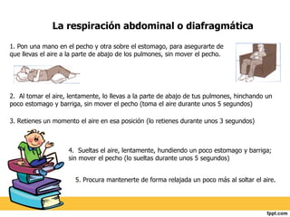 La respiración abdominal o diafragmática 
1. Pon una mano en el pecho y otra sobre el estomago, para asegurarte de 
que llevas el aire a la parte de abajo de los pulmones, sin mover el pecho. 
2. Al tomar el aire, lentamente, lo llevas a la parte de abajo de tus pulmones, hinchando un 
poco estomago y barriga, sin mover el pecho (toma el aire durante unos 5 segundos) 
3. Retienes un momento el aire en esa posición (lo retienes durante unos 3 segundos) 
4. Sueltas el aire, lentamente, hundiendo un poco estomago y barriga; 
sin mover el pecho (lo sueltas durante unos 5 segundos) 
5. Procura mantenerte de forma relajada un poco más al soltar el aire. 
 