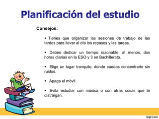 Consejos: 
 Tienes que organizar las sesiones de trabajo de las 
tardes para llevar al día los repasos y las tareas. 
 Debes dedicar un tiempo razonable: al menos, dos 
horas diarias en la ESO y 3 en Bachillerato. 
 Elige un lugar tranquilo, donde puedas concentrarte sin 
ruidos. 
 Apaga el móvil 
 Evita estudiar con música o con otras cosas que te 
distraigan. 
 