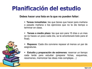 Debes hacer una lista en la que no pueden faltar: 
 Tareas inmediatas: las que tienes que hacer para mañana 
o pasado mañana o los ejercicios que no te dio tiempo a 
terminar en clase. 
 Tareas a medio plazo: las que son para 15 días o un mes 
(si no haces un poco cada día, se te amontonará todo para el 
final). 
 Repasos: Cada día conviene repasar al menos un par de 
asignaturas. 
 Estudio y preparación de exámenes: reservar un tiempo 
cada tarde para estudiar (preparar fichas, esquemas, 
resúmenes, memorizar las ideas más complejas…) 
 