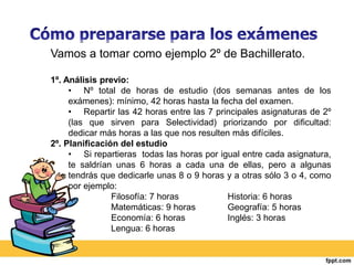 Vamos a tomar como ejemplo 2º de Bachillerato. 
1º. Análisis previo: 
• Nº total de horas de estudio (dos semanas antes de los 
exámenes): mínimo, 42 horas hasta la fecha del examen. 
• Repartir las 42 horas entre las 7 principales asignaturas de 2º 
(las que sirven para Selectividad) priorizando por dificultad: 
dedicar más horas a las que nos resulten más difíciles. 
2º. Planificación del estudio 
• Si repartieras todas las horas por igual entre cada asignatura, 
te saldrían unas 6 horas a cada una de ellas, pero a algunas 
tendrás que dedicarle unas 8 o 9 horas y a otras sólo 3 o 4, como 
por ejemplo: 
Filosofía: 7 horas Historia: 6 horas 
Matemáticas: 9 horas Geografía: 5 horas 
Economía: 6 horas Inglés: 3 horas 
Lengua: 6 horas 
 