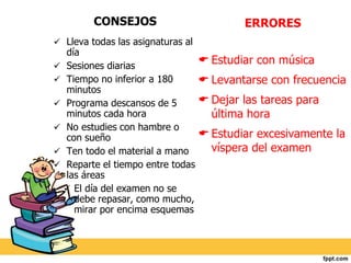 CONSEJOS 
 Lleva todas las asignaturas al 
día 
 Sesiones diarias 
 Tiempo no inferior a 180 
minutos 
 Programa descansos de 5 
minutos cada hora 
 No estudies con hambre o 
con sueño 
 Ten todo el material a mano 
 Reparte el tiempo entre todas 
las áreas 
 El día del examen no se 
debe repasar, como mucho, 
mirar por encima esquemas 
ERRORES 
 Estudiar con música 
 Levantarse con frecuencia 
 Dejar las tareas para 
última hora 
 Estudiar excesivamente la 
víspera del examen 
 