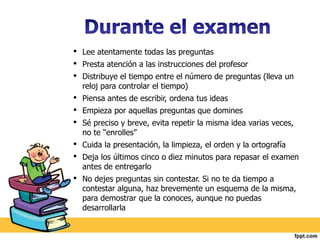 • Lee atentamente todas las preguntas 
• Presta atención a las instrucciones del profesor 
• Distribuye el tiempo entre el número de preguntas (lleva un 
reloj para controlar el tiempo) 
• Piensa antes de escribir, ordena tus ideas 
• Empieza por aquellas preguntas que domines 
• Sé preciso y breve, evita repetir la misma idea varias veces, 
no te “enrolles” 
• Cuida la presentación, la limpieza, el orden y la ortografía 
• Deja los últimos cinco o diez minutos para repasar el examen 
antes de entregarlo 
• No dejes preguntas sin contestar. Si no te da tiempo a 
contestar alguna, haz brevemente un esquema de la misma, 
para demostrar que la conoces, aunque no puedas 
desarrollarla 
 