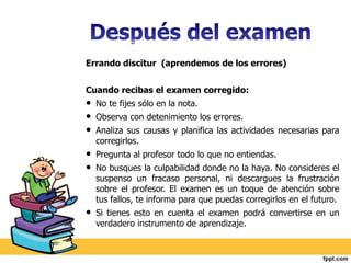 Errando discitur (aprendemos de los errores) 
Cuando recibas el examen corregido: 
• No te fijes sólo en la nota. 
• Observa con detenimiento los errores. 
• Analiza sus causas y planifica las actividades necesarias para 
corregirlos. 
• Pregunta al profesor todo lo que no entiendas. 
• No busques la culpabilidad donde no la haya. No consideres el 
suspenso un fracaso personal, ni descargues la frustración 
sobre el profesor. El examen es un toque de atención sobre 
tus fallos, te informa para que puedas corregirlos en el futuro. 
• Si tienes esto en cuenta el examen podrá convertirse en un 
verdadero instrumento de aprendizaje. 
 