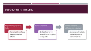 PRESENTAR EL EXAMEN
Responder las preguntas
fáciles
• Aumentará la confianza
para responder las
díficiles
Escribir claramente
• Si el profesor no
entiende no va a calificar
la respuesta
Dominar exámenes
calificados con máquinas.
• Un marca mal realizada
puede hacer que el
scanner no la lea.
 