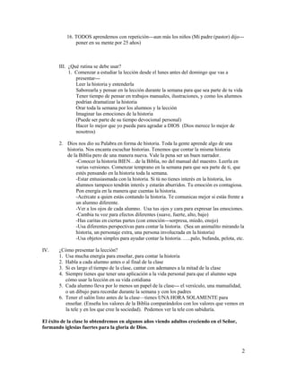 16. TODOS aprendemos con repetición---aun más los niños (Mi padre (pastor) dijo--poner en su mente por 25 años)

III. ¿Qué rutina se debe usar?
1. Comenzar a estudiar la lección desde el lunes antes del domingo que vas a
presentar--Leer la historia y entenderla
Saborearla y pensar en la lección durante la semana para que sea parte de tu vida
Tener tiempo de pensar en trabajos manuales, ilustraciones, y como los alumnos
podrían dramatizar la historia
Orar toda la semana por los alumnos y la lección
Imaginar las emociones de la historia
(Puede ser parte de su tiempo devocional personal)
Hacer lo mejor que yo pueda para agradar a DIOS (Dios merece lo mejor de
nosotros)
2. Dios nos dio su Palabra en forma de historia. Toda la gente aprende algo de una
historia. Nos encanta escuchar historias. Tenemos que contar la misma historia
de la Biblia pero de una manera nueva. Vale la pena ser un buen narrador.
-Conocer la historia BIEN…de la Biblia, no del manual del maestro. Leerla en
varias versiones. Comenzar temprano en la semana para que sea parte de ti, que
estés pensando en la historia toda la semana.
-Estar entusiasmada con la historia. Si tú no tienes interés en la historia, los
alumnos tampoco tendrán interés y estarán aburridos. Tu emoción es contagiosa.
Pon energía en la manera que cuentas la historia.
-Acércate a quien estás contando la historia. Te comunicas mejor si estás frente a
un alumno diferente.
-Ver a los ojos de cada alumno. Usa tus ojos y cara para expresar las emociones.
-Cambia tu voz para efectos diferentes (suave, fuerte, alto, bajo)
-Has caritas en ciertas partes (con emoción---sorpresa, miedo, enojo)
-Usa diferentes perspectivas para contar la historia. (Sea un animalito mirando la
historia, un personaje extra, una persona involucrada en la historia)
-Usa objetos simples para ayudar contar la historia. …..palo, bufanda, pelota, etc.
IV.

¿Cómo presentar la lección?
1. Usa mucha energía para enseñar, para contar la historia
2. Habla a cada alumno antes o al final de la clase
3. Si es largo el tiempo de la clase, cantar con ademanes a la mitad de la clase
4. Siempre tienes que tener una aplicación a la vida personal para que el alumno sepa
cómo usar la lección en su vida cotidiana
5. Cada alumno lleva por lo menos un papel de la clase--- el versículo, una manualidad,
o un dibujo para recordar durante la semana y con los padres
6. Tener el salón listo antes de la clase—tienes UNA HORA SOLAMENTE para
enseñar. (Enseña los valores de la Biblia comparándolos con los valores que vemos en
la tele y en los que cree la sociedad). Podemos ver la tele con sabiduría.

El éxito de la clase lo obtendremos en algunos años viendo adultos creciendo en el Señor,
formando iglesias fuertes para la gloria de Dios.

2

 