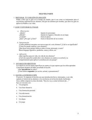 SEGUNDA PARTE
1. PREPARAR TU CORAZÓN EN ORACIÓN
Pídale a Dios que te guíe en tu tiempo de estudio, que te use como su instrumento para el
crecimiento espiritual de tus alumnos. Ora por tus alumnos por nombre, que Dios les guíe en
aplicar la Palabra a sus vidas.
2. LEER Y ESTUDIAR EL PASAJE
a. Observación:
¿Quién?
¿Dónde?
¿Cuándo?
¿Qué? ¿Por qué? ¿Cómo?

Apunta los personajes
Apunta los lugares y búscalos en un mapa
Anota la época
Anota el desarrollo de los eventos

b. Interpretación
¿Cuáles palabras/conceptos son nuevos para mí o mis alumnos? ¿Cuál es su significado?
¿Cómo los puedo explicar a mis alumnos?
¿Qué dicen otros pasajes bíblicos sobre el tema, personaje, evento?
Busca lenguaje figurativo, parábolas, causa y efecto, etc.
c. Aplicación
¿Qué significa para mi vida y la vida de mis alumnos?
¿Cuál reto específico podría dar a mis alumnos en cuanto a su actitud y su
comportamiento para aplicar la enseñanza de este pasaje?
3. ESTABLECER OBJETIVOS
Los objetivos son las metas específicas en cuanto a lo que esperas que los niños aprendan
o practiquen después de haber escuchado la lección.
¿Qué aprenderán los niños?
¿Cómo deben responder (en acción, actitud, o pensamiento)?
4. HACER LA INTRODUCCIÓN
Propósito: Si empiezas la lección con una introducción breve, interesante, y con vida
captarás el interés de tus alumnos y los involucras en la lección desde el principio.
Nunca debes empezar tu clase diciendo, “Hoy les voy a contar la historia de.....”
Tipos de introducción:
a. Una pregunta
b. Una frase llamativa
c. Una ilustración personal
d. Una adivinanza
e. Una dramatización
f.

Un objeto

g. Un juego

3

 