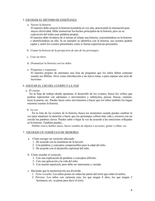 5. ESCOGER EL MÉTODO DE ENSEÑANZA
a. Narrar la historia
El maestro debe ensayar la historia leyéndola en voz alta, practicando la entonación para
mayor efectividad. Debe memorizar los hechos principales de la historia, pero en su
exposición del relato usar palabras propias.
El maestro debe olvidarse de sí mismo al relatar una historia, concentrándose en la historia
e identificándose en ella. Si en narrador se identifica con la historia, sus oyentes podrán
captar y sentir los eventos presentados como si fueran experiencias personales.
b. Contar la historia de la perspectiva de uno de los personajes
c. Usar un títere
d. Dramatizar la historia con los niños
e. Preguntas y respuestas
El maestro prepara de antemano una lista de preguntas que los niños deben contestar
usando sus Biblias. Sirve como introducción a un nuevo tema, o para repasar una serie de
lecciones.
6. ANOTAR EL USO DEL CUERPO Y LA VOZ
a. El cuerpo
En tu hoja de trabajo donde apuntaste el desarrollo de los eventos, busca los verbos que
podrías representar con ademanes o movimientos y subráyalos...pescar, buscar, caminar,
tocar la puerta, etc. Puedes hacer estos movimientos o hacer que los niños también los hagan
mientras cuentes la historia.
b. La voz
En tu lista de los eventos de la historia, busca los momentos cuando puedes cambiar la
voz para mantener la atención o hacer que los personajes cobren más vida y encierra con un
círculo las palabras claves. Puedes subir o bajar la voz de acuerdo a las emociones reflejadas
en la historia. También puedes...
Hablar ronco, hablar suave, hacer sonidos de objetos o acciones, gritar o silbar, etc.
7. ESCOGER UN VERSÍCULO DE MEMORIA
a. Cómo escoger un versículo adecuado
1. De acuerdo con la enseñanza de la lección
2. Con palabras y conceptos comprensibles para la edad del niño.
3. De acuerdo con el desarrollo espiritual del niño.
b. Cómo enseñar el versículo
1. Con una explicación de palabras o conceptos difíciles.
2. Con una aplicación a la vida del niño.
3. Con mucha repetición, pero debe ser interesante y variada.
c. Haciendo que la memorización sea divertida
1. Texto revuelto: Los niños ponen en orden las partes del texto que están revueltos.
2. Párense: Los niños con camiseta roja, los que tengan 8 años, los que tengan 2
hermanos, etc. se paran para decir el texto.

4

 