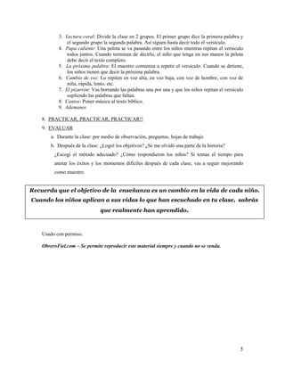 3. Lectura coral: Divide la clase en 2 grupos. El primer grupo dice la primera palabra y
el segundo grupo la segunda palabra. Así siguen hasta decir todo el versículo.
4. Papa caliente: Una pelota se va pasando entre los niños mientras repitan el versículo
todos juntos. Cuando terminan de decirlo, el niño que tenga en sus manos la pelota
debe decir el texto completo.
5. La próxima palabra: El maestro comienza a repetir el versículo. Cuando se detiene,
los niños tienen que decir la próxima palabra.
6. Cambio de voz: Lo repiten en voz alta, en voz baja, con voz de hombre, con voz de
niña, rápida, lento, etc.
7. El pizarrón: Vas borrando las palabras una por una y que los niños repitan el versículo
supliendo las palabras que faltan.
8. Cantos: Poner música al texto bíblico.
9. Ademanes
8. PRACTICAR, PRACTICAR, PRACTICAR!!
9. EVALUAR
a. Durante la clase: por medio de observación, preguntas, hojas de trabajo
b. Después de la clase: ¿Logré los objetivos? ¿Se me olvidó una parte de la historia?
¿Escogí el método adecuado? ¿Cómo respondieron los niños? Si tomas el tiempo para
anotar los éxitos y los momentos difíciles después de cada clase, vas a seguir mejorando
como maestro.

Recuerda que el objetivo de la enseñanza es un cambio en la vida de cada niño.
Cuando los niños aplican a sus vidas lo que han escuchado en tu clase, sabrás
que realmente han aprendido.

Usado con permiso.
ObreroFiel.com – Se permite reproducir este material siempre y cuando no se venda.

5

 