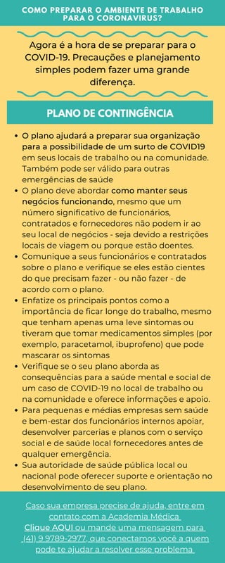 Agora é a hora de se preparar para o
COVID-19. Precauções e planejamento
simples podem fazer uma grande
diferença.
COMO PREPARAR O AMBIENTE DE TRABALHO
PARA O CORONAVIRUS?
PLANO DE CONTINGÊNCIA
O plano ajudará a preparar sua organização
para a possibilidade de um surto de COVID19
em seus locais de trabalho ou na comunidade.
Também pode ser válido para outras
emergências de saúde
O plano deve abordar como manter seus
negócios funcionando, mesmo que um
número significativo de funcionários,
contratados e fornecedores não podem ir ao
seu local de negócios - seja devido a restrições
locais de viagem ou porque estão doentes.
Comunique a seus funcionários e contratados
sobre o plano e verifique se eles estão cientes
do que precisam fazer - ou não fazer - de
acordo com o plano.
Enfatize os principais pontos como a
importância de ficar longe do trabalho, mesmo
que tenham apenas uma leve sintomas ou
tiveram que tomar medicamentos simples (por
exemplo, paracetamol, ibuprofeno) que pode
mascarar os sintomas
Verifique se o seu plano aborda as
consequências para a saúde mental e social de
um caso de COVID-19 no local de trabalho ou
na comunidade e oferece informações e apoio.
Para pequenas e médias empresas sem saúde
e bem-estar dos funcionários internos apoiar,
desenvolver parcerias e planos com o serviço
social e de saúde local fornecedores antes de
qualquer emergência.
Sua autoridade de saúde pública local ou
nacional pode oferecer suporte e orientação no
desenvolvimento de seu plano.
Caso sua empresa precise de ajuda, entre em
contato com a Academia Médica
Clique AQUI ou mande uma mensagem para
(41) 9 9789-2977, que conectamos você a quem
pode te ajudar a resolver esse problema
 