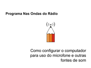 Programa Nas Ondas do Rádio




            Como configurar o computador
            para uso do microfone e outras
                            fontes de som
 