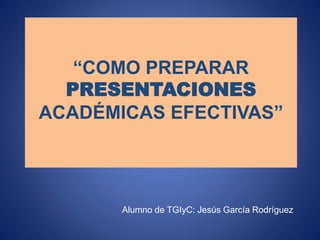 “COMO PREPARAR
PRESENTACIONES
ACADÉMICAS EFECTIVAS”
Alumno de TGIyC: Jesús García Rodríguez
 