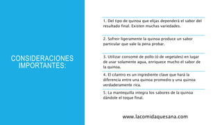 CONSIDERACIONES
IMPORTANTES:
1. Del tipo de quinoa que elijas dependerá el sabor del
resultado final. Existen muchas variedades.
2. Sofreir ligeramente la quinoa produce un sabor
particular que vale la pena probar.
3. Utilizar consomé de pollo (ó de vegetales) en lugar
de usar solamente agua, enriquece mucho el sabor de
la quinoa.
4. El cilantro es un ingrediente clave que hará la
diferencia entre una quinoa promedio y una quinoa
verdaderamente rica.
5. La mantequilla integra los sabores de la quinoa
dándole el toque final.
www.lacomidaquesana.com
 