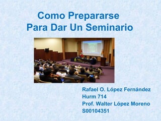 Como Prepararse  Para Dar Un Seminario Rafael O. López Fernández Hurm 714 Prof. Walter López Moreno S00104351 