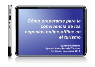 Cómo prepararse para la
      convivencia de los
negocios online-offline en
               el turismo
                      @joantxo llantada
         Agència Valenciana del Turisme
             Benidorm, Noviembre 2011
 