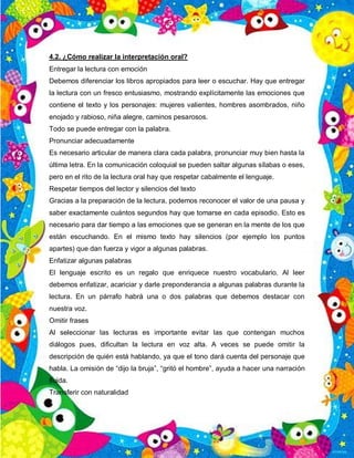 4.2. ¿Cómo realizar la interpretación oral?
Entregar la lectura con emoción
Debemos diferenciar los libros apropiados para leer o escuchar. Hay que entregar
la lectura con un fresco entusiasmo, mostrando explícitamente las emociones que
contiene el texto y los personajes: mujeres valientes, hombres asombrados, niño
enojado y rabioso, niña alegre, caminos pesarosos.
Todo se puede entregar con la palabra.
Pronunciar adecuadamente
Es necesario articular de manera clara cada palabra, pronunciar muy bien hasta la
última letra. En la comunicación coloquial se pueden saltar algunas sílabas o eses,
pero en el rito de la lectura oral hay que respetar cabalmente el lenguaje.
Respetar tiempos del lector y silencios del texto
Gracias a la preparación de la lectura, podemos reconocer el valor de una pausa y
saber exactamente cuántos segundos hay que tomarse en cada episodio. Esto es
necesario para dar tiempo a las emociones que se generan en la mente de los que
están escuchando. En el mismo texto hay silencios (por ejemplo los puntos
apartes) que dan fuerza y vigor a algunas palabras.
Enfatizar algunas palabras
El lenguaje escrito es un regalo que enriquece nuestro vocabulario. Al leer
debemos enfatizar, acariciar y darle preponderancia a algunas palabras durante la
lectura. En un párrafo habrá una o dos palabras que debemos destacar con
nuestra voz.
Omitir frases
Al seleccionar las lecturas es importante evitar las que contengan muchos
diálogos pues, dificultan la lectura en voz alta. A veces se puede omitir la
descripción de quién está hablando, ya que el tono dará cuenta del personaje que
habla. La omisión de “dijo la bruja”, “gritó el hombre”, ayuda a hacer una narración
fluida.
Transferir con naturalidad
 