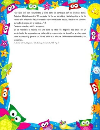 Hay que leer con naturalidad y esto solo se consigue con la práctica diaria.
Gabriela Mistral nos dice “El contador ha de ser sencillo y hasta humilde si ha de
repetir sin añadidura fábula maestra que nonecesita adobo; deberá ser donoso,
surcado de gracia en la palabra...”12
Generar una disposición apropiada
Si se realizará la lectura en una sala, lo ideal es disponer las sillas en un
semicírculo. La educadora se debe ubicar a un metro de los niños y niñas para
darle sobriedad y generar un rito en torno a la lectura. Debe sentarse derecha, sin
tensiones.
12. Mistral, Gabriela. Magisterio y Niño. Santiago, Andrés Bello, 1995. Pág. 97
 