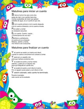 Matutines para iniciar un cuento
Si tiene el sol en los ojos como dos
gotas de miel, si en cambio tiene dos
noches acabaditas de hacer que gotean
estrellas de agua, es un cuento lo que ves.
Si te lo cuento primero o te lo cuento después,
si te lo cuento al derecho o te lo cuento al revés.
Para saber y contar
es necesario escuchar.
Es un cuento. Cuento, cuento...
¿Comenzamos de una vez?
Albahaca y yerbabuena,
el cuento ya va a empezar.
Retamo, cedrón y menta,
mis niños lo van a escuchar.
Matutines para finalizar un cuento
Y el cuento se acabó y el viento se lo llevó,
cuando lo vuelva a encontrar te lo volveré a contar.
Y pasó por un zapatito roto
para que mañana contemos otro.
Y se acabó el cuento y se fue mares
adentro, y pasó por un saquito roto
para que después te cuente otro.
Y se acabó el cuento y se lo llevó el viento.
Por un agujero quiso pasar y se lo llevó el mar.
Y colorín colorado, este cuento ha terminado.
Invento inventado,
este cuento se ha acabado.
 