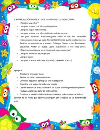 5. FORMULACIÓN DE OBJETIVOS O PROPOSITOS DE LECTURA
• ¿Paraqué voy a leer?
• Leer para obtener una información precisa.
• Leer para seguir instrucciones.
• Leer para obtener una información de carácter general.
• Leer para aprender. Auto-interrogarse sobre lo que lee. Establecer
relaciones con lo que ya sabe. Revisar los términos que le resultan nuevos.
Realizar recapitulaciones y síntesis. Subrayar. Tomar notas. Resúmenes.
Esquemas. Anotar las dudas. Leerlo nuevamente o leer otros afines.
“Objetivos concretos de aprendizaje-qué espera aprender”
• Leer para revisar un escrito propio.
• Leer por placer
• Leer para practicar lectura en voz alta (comprender el texto)
Ejemplos:
• Trabajar la prensa en clase.
• Revisar las redacciones realizadas.
• Consultar pequeñas obras para una investigación.
• Organizar una sesión de lectura de poesía.
• Leer en silencio un texto y compartir las dudas o interrogantes que plantee.
• Realizar una tarea a partir de instrucciones.
• Fomentar la elección de libros de una biblioteca, sala o rincón de lectura.
Solicitar de los niños que objetivos persiguen con la lectura de un determinado
texto
 