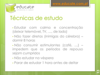 Técnicas de estudo
• Estudar com calma e concentração
(deixar telemóvel, TV, …, de lado)
• Não fazer diretas (inimigas do cérebro) –
dormir 8 horas
• Não consumir estimulantes (café, …) –
impedem que os períodos de repouso
sejam cumpridos
• Não estudar na véspera
• Parar de estudar 1 hora antes de deitar
www.educate.com.pt
13
 