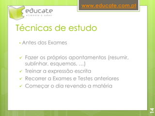 Técnicas de estudo
• Antes dos Exames
 Fazer os próprios apontamentos (resumir,
sublinhar, esquemas, …)
 Treinar a expressão escrita
 Recorrer a Exames e Testes anteriores
 Começar o dia revendo a matéria
www.educate.com.pt
14
 