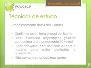 Técnicas de estudo
• Imediatamente antes dos Exames
 Confirmar data, hora e local do Exame
 Fazer exercícios respiratórios (respirar
com calma e profundamente 10 vezes)
 Evitar conversas perturbatórias e sobre a
matéria para evitar confusões e
ansiedade
 Não comer demasiado mas comer
www.educate.com.pt
15
 