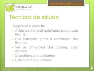 Técnicas de estudo
• Sugere-se a consulta
 A lista de material autorizado para cada
Exame
 Das instruções para a realização dos
Exames
 Ver os formulários dos Exames, caso
existam
 Sugestões para os Exames
 Calendário dos Exames
www.educate.com.pt
17
 