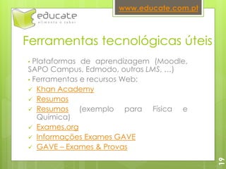 Ferramentas tecnológicas úteis
• Plataformas de aprendizagem (Moodle,
SAPO Campus, Edmodo, outras LMS, …)
• Ferramentas e recursos Web:
 Khan Academy
 Resumos
 Resumos (exemplo para Física e
Química)
 Exames.org
 Informações Exames GAVE
 GAVE – Exames & Provas
www.educate.com.pt
19
 