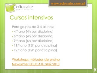 Cursos intensivos
Para grupos de 3-4 alunos:
• 4.º ano (4h por disciplina)
• 6.º ano (4h por disciplina)
• 9.º ano (6h por disciplina)
• 11.º ano (12h por disciplina)
• 12.º ano (12h por disciplina)
Workshops métodos de ensino
Newsletter EDUCATE abril 2013
www.educate.com.pt
20
 