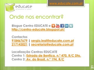 Onde nos encontrar?
21
www.educate.com.pt
Blogue Centro EDUCATE e
http://centro-educate.blogspot.pt/
Contactos
918467679 | sergio.leal@educate.com.pt
217143021 | secretaria@educate.com.pt
Localização Centros EDUCATE
Centro 1: Estrada de Benfica, n.º 470, R/C Dto.
Centro 2: Av. do Brasil, n.º 194, R/C
 