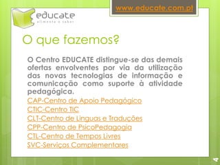 O que fazemos?
O Centro EDUCATE distingue-se das demais
ofertas envolventes por via da utilização
das novas tecnologias de informação e
comunicação como suporte à atividade
pedagógica.
CAP-Centro de Apoio Pedagógico
CTIC-Centro TIC
CLT-Centro de Linguas e Traduções
CPP-Centro de PsicoPedagogia
CTL-Centro de Tempos Livres
SVC-Serviços Complementares
www.educate.com.pt
4
 