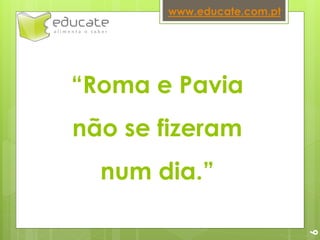 “Roma e Pavia
não se fizeram
num dia.”
www.educate.com.pt
6
 