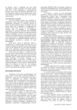 de duração. Assim, o palestrante não deve tentar
impressionar a platéia colocando uma imensa equação
num slide. Se for indispensável a apresentação de
fórmulas, estas deverão ser explicadas brevemente. Uma
dica importante é adicionar setas e identificar por escrito
cada variável da fórmula, deixando claro o que significa
cada uma delas.
Apresentação das conclusões
Um erro bastante comum nas conclusões é,
simplesmente, listar os principais resultados previamente
apresentados. Certamente, as conclusões deverão ser
breves e deverão condensar todos os resultados, mas será
preciso deixar claro o significado e as implicações dos
mesmos. Nesta seção deverão ser demonstradas as
conexões entre os resultados e as informações
apresentadas na introdução (HEYING, 2003; HAUSER,
2008). Será conveniente estruturar a conclusão de maneira
inversa à introdução, como um cone. Os aspectos mais
específicos do trabalho deverão ser apresentados primeiro
e aos poucos deverá ser ampliada a dimensão de interesse
para contextualizar os resultados/conclusões obtidos em
uma abordagem generalista e, portanto, de maior
aplicabilidade.
Nesta parte, caberá ao palestrante indicar a
mensagem que o ouvinte deverá levar para casa, caso
contrário cada pessoa da platéia fará esta escolha sozinha e
o foco da sua palestra não terá sido bem disseminado.
Além disso, palestrantes também poderão apresentar,
depois da conclusão, informações sobre a pesquisa futura.
Existe uma frase famosa a respeito das boas
palestras, ela diz: “Diga a platéia o que você vai falar, fale
para ela. Então diga a ela o que você acabou de dizer”
(HEYING, 2003). A grande maioria das pessoas absorve
pouca informação na primeira exposição a um
determinado assunto, sendo assim, o caminho para a
melhor fixação da mensagem de interesse será realizar
exposições múltiplas e, assim, facilitar a sedimentação de
idéias. Uma maneira de fazer isso será sumarizar
resultados na introdução e repetir os mesmos pontos
durante a apresentação dos resultados e conclusão.
DETALHES TÉCNICOS
Atualmente, a maior parte das apresentações orais
utiliza recursos visuais como o projetor multimídia e o
retroprojetor, o que de certa forma tornou mais fácil e
barata a preparação de material audiovisual.
Conhecimentos básicos de informática, de um modo geral,
são suficientes para a elaboração de uma apresentação
clara e concisa. Além de preparar o material audiovisual, o
apresentador deverá ser capaz de manipular a mídia a ser
utilizada, estar familiarizado com o tópico da apresentação
e, ainda, estar preparado para responder questões, que
muitas vezes não foram antecipadas.
O PowerPoint®, programa da Microsoft® para a
preparação de slide e painéis, se tornou um recurso
audiovisual padrão em apresentações científicas e é,
certamente, uma ferramenta importante, mas nem sempre
necessária. O recurso audiovisual (i.e. slides), entretanto,
não poderá suplantar a importância do palestrante, seu
papel será subsidiar a transmissão de informações entre o
palestrante e a platéia, ressaltando as informações mais
importantes, esclarecendo e complementando a fala do
apresentador (POLITO, 2003). Uma grande vantagem da
utilização de PowerPoint® é que, com um computador, em
poucos minutos é possível alterar a apresentação e preparar
novos slides.
No entanto, o sucesso de uma apresentação
científica só ocorrerá se alguns cuidados forem tomados.
Primeiramente, lembre-se que o apresentador estará
utilizando equipamentos elétricos e eletrônicos, como
computador e projetor, os quais estão sujeitos a problemas
técnicos e/ou interrupção do fornecimento da rede elétrica.
Nesta situação, o nervosismo e o despreparo agravarão o
quadro, dificultando a solução do problema ou a busca por
alternativas. Para minimizar a chance de contratempos, é
necessário carregar backups (i.e. pen-drive, cd e/ou
transparências) e com a devida antecedência, entregar o
arquivo para o responsável pelo evento, e certificar-se que
o arquivo está abrindo e os sistemas operacionais são
compatíveis. Dessa forma haverá tempo suficiente para
tomar providências acertadas.
Outro aspecto importante que deve ser enfatizado é
a necessidade de prezar pela simplicidade na confecção
das apresentações utilizando o PowerPoint® (HAUSER,
2008; COTTRELL, 2006; CLARK e EDWARDS, 2000;
KSCHISCHANG, 2000). A simplicidade facilitará a
compreensão da audiência, de modo que a informação
projetada possa ser absorvida com rapidez e sem esforços
(POLITO, 2003). Apresentações com excesso de cores e
brilhos podem passar a impressão de que o palestrante está
mais preocupado com a aparência do que com o conteúdo.
Além disso, prejudica a visualização das informações que
deveriam ser destacadas. Sendo assim, planos de fundo
muito colorido, como ilustrações ou fotos deverão ser
evitados. As fotos, por apresentarem variação de cor,
geralmente não funcionam bem como plano de fundo, pois
em geral só é possível obter um bom contraste entre fonte
e plano de fundo em apenas uma parte da foto, dificultando
a transmissão da informação. Por isso, recomenda-se
reservar as fotos para os slides de título da apresentação e
agradecimentos.
Cuidados também deverão ser tomados com relação
aos recursos de animação, os quais distraem a audiência.
Além disso, estes recursos variam nas diferentes versões
do programa e podem não funcionar.
As cores do material a ser projetado também podem
variar de acordo com a versão do programa ou aparelho
utilizado para projeção, portanto, é importante escolher
combinações que proporcionam um bom contraste entre a
cor do plano de fundo e do texto. Duas boas alternativas
são: i. fundos claros (branco, bege e cinza claro) com letras
escuras (preta, azul marinho ou bordô) para ambientes bem
iluminados, os quais tendem a causar menos sono; ii.
fundo escuro (preto, bordô e azul marinho) com letras
claras (amarelas e brancas). O ambiente para este tipo de
apresentação deverá estar bem escuro para obtenção de um
excelente contraste. É recomendável que no máximo três
cores sejam empregadas. Independente da escolha do
plano de fundo, letras em vermelho deverão ser evitadas,
pois dificultam a leitura.
As fontes utilizadas deverão ser grandes, não
inferiores a tamanho 24 para o texto e 32 para o título. As
fontes deverão ser claras do tipo Arial ou Verdana, as
quais são fontes comuns em qualquer versão de
PowerPoint®. Esses tipos de fonte, nos tamanhos
Revista E.T.C. 2009 - Página 31
 
