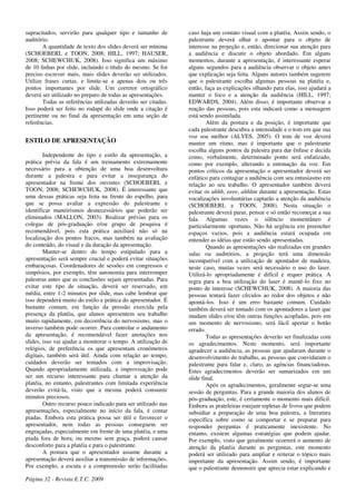 supracitados, servirão para qualquer tipo e tamanho de
auditório.
A quantidade de texto dos slides deverá ser mínima
(SCHOEBERL e TOON, 2008; HILL, 1997; HAUSER,
2008; SCHEWCHUK, 2008). Isso significa um máximo
de 10 linhas por slide, incluindo o título do mesmo. Se for
preciso escrever mais, mais slides deverão ser utilizados.
Utilize frases curtas, e limite-se a apenas dois ou três
pontos importantes por slide. Um corretor ortográfico
deverá ser utilizado no preparo de todas as apresentações.
Todas as referências utilizadas deverão ser citadas.
Isso poderá ser feito no rodapé do slide onde a citação é
pertinente ou no final da apresentação em uma seção de
referências.
ESTILO DE APRESENTAÇÃO
Independente do tipo e estilo da apresentação, a
prática prévia da fala é um treinamento extremamente
necessário para a obtenção de uma boa desenvoltura
durante a palestra e para evitar a insegurança do
apresentador na frente dos ouvintes (SCHOEBERL e
TOON, 2008; SCHEWCHUK, 2008). É interessante que
uma dessas práticas seja feita na frente do espelho, para
que se possa avaliar a expressão do palestrante e
identificar maneirismos desnecessários que poderão ser
eliminados (MALLON, 2003). Realizar prévias para os
colegas de pós-graduação e/ou grupo de pesquisa é
recomendável, pois esta prática auxiliará não só na
localização dos pontos fracos, mas também na avaliação
do conteúdo, do visual e da duração da apresentação.
Manter-se dentro do tempo estipulado para a
apresentação será sempre crucial e poderá evitar situações
embaraçosas. Coordenadores de sessões em congressos e
simpósios, por exemplo, têm autonomia para interromper
palestras antes que as conclusões sejam apresentadas. Para
evitar este tipo de situação, deverá ser reservado, em
média, entre 1-2 minutos por slide, mas cabe lembrar que
isso dependerá muito do estilo e prática do apresentador. É
bastante comum, em função da pressão exercida pela
presença da platéia, que alunos apresentem seu trabalho
muito rapidamente, em decorrência do nervosismo, mas o
inverso também pode ocorrer. Para controlar o andamento
da apresentação, é recomendável fazer anotações nos
slides, isso vai ajudar a monitorar o tempo. A utilização de
relógios, de preferência os que apresentam cronômetros
digitais, também será útil. Ainda com relação ao tempo,
cuidados deverão ser tomados com a improvisação.
Quando apropriadamente utilizada, a improvisação pode
ser um recurso interessante para chamar a atenção da
platéia, no entanto, palestrantes com limitada experiência
deverão evitá-la, visto que a mesma poderá consumir
minutos preciosos.
Outro recurso pouco indicado para ser utilizado nas
apresentações, especialmente no início da fala, é contar
piadas. Embora esta prática possa ser útil e favorecer o
apresentador, nem todas as pessoas conseguem ser
engraçadas, especialmente em frente de uma platéia, e uma
piada fora de hora, ou mesmo sem graça, poderá causar
desconforto para a platéia e para o palestrante.
A postura que o apresentador assume durante a
apresentação deverá auxiliar a transmissão de informações.
Por exemplo, a escuta e a compreensão serão facilitadas
caso haja um contato visual com a platéia. Assim sendo, o
palestrante deverá olhar e apontar para o objeto de
interesse na projeção e, então, direcionar sua atenção para
a audiência e discutir o objeto abordado. Em alguns
momentos, durante a apresentação, é interessante esperar
alguns segundos para a audiência observar o objeto antes
que explicação seja feita. Alguns autores também sugerem
que o palestrante escolha algumas pessoas na platéia e,
então, faça as explicações olhando para elas, isso ajudará a
manter o foco e a atenção da audiência (HILL, 1997;
EDWARDS, 2004). Além disso, é importante observar a
reação das pessoas, pois esta indicará como a mensagem
está sendo assimilada.
Além da postura e da posição, é importante que
cada palestrante descubra a intensidade e o tom em que sua
voz soa melhor (ALVES, 2005). O tom de voz deverá
manter um ritmo, mas é importante que o palestrante
escolha alguns pontos da palestra para dar ênfase e decida
como, verbalmente, determinado ponto será enfatizado,
como por exemplo, alterando a entonação da voz. Em
pontos críticos da apresentação o apresentador deverá ser
enfático para contagiar a audiência com seu entusiasmo em
relação ao seu trabalho. O apresentador também deverá
evitar os uhhh, eeee, ahhhm durante a apresentação. Estas
vocalizações involuntárias captarão a atenção da audiência
(SCHOEBERL e TOON, 2008). Nesta situação o
palestrante deverá parar, pensar e só então recomeçar a sua
fala. Algumas vezes o silêncio momentâneo é
particularmente oportuno. Não há urgência em preencher
espaços vazios, pois a audiência estará ocupada em
entender as idéias que estão sendo apresentadas.
Quando as apresentações são realizadas em grandes
salas ou auditórios, a projeção terá uma dimensão
incompatível com a utilização de apontador de madeira,
neste caso, muitas vezes será necessário o uso do laser.
Utilizá-lo apropriadamente é difícil e requer prática. A
regra para a boa utilização do laser é mantê-lo fixo no
ponto de interesse (SCHEWCHUK, 2008). A maioria das
pessoas tentará fazer círculos ao redor dos objetos e não
apontá-los. Isso é um erro bastante comum. Cuidado
também deverá ser tomado com os apontadores a laser que
mudam slides e/ou têm outras funções acopladas, pois em
um momento de nervosismo, será fácil apertar o botão
errado.
Todas as apresentações deverão ser finalizadas com
os agradecimentos. Neste momento, será importante
agradecer a audiência, as pessoas que ajudaram durante o
desenvolvimento do trabalho, as pessoas que convidaram o
palestrante para falar e, claro, as agências financiadoras.
Estes agradecimentos deverão ser sumarizados em um
slide final.
Após os agradecimentos, geralmente segue-se uma
sessão de perguntas. Para a grande maioria dos alunos de
pós-graduação, este, é certamente o momento mais difícil.
Embora as prateleiras estejam repletas de livros que podem
subsidiar a preparação de uma boa palestra, a literatura
específica sobre como se comportar e se preparar para
responder perguntas é praticamente inexistente. No
entanto, existem algumas estratégias que podem ajudar.
Por exemplo, visto que geralmente ocorrerá o aumento de
atenção da platéia durante as perguntas, este momento
poderá ser utilizado para ampliar e reiterar o tópico mais
importante da apresentação. Assim sendo, é importante
que o palestrante demonstre que aprecia estar explicando e
Página 32 - Revista E.T.C. 2009
 