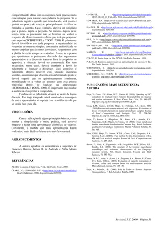 compartilhando idéias com os ouvintes. Será preciso muita
concentração para escutar cada palavra da pergunta. Se o
palestrante repetir a questão que foi colocada, será possível
ganhar um pouco de tempo e, principalmente, verificar se
entendeu a questão. Caso contrário, deverá ser solicitado
que a platéia repita a pergunta. Se mesmo depois deste
tempo extra o palestrante não se lembrar ou souber a
resposta, ele deverá assumir e dizer que terá que pesquisar
este aspecto (SCHOEBERL e TOON, 2008). O palestrante
deverá identificar em cada pergunta a oportunidade de
responder de maneira simples, com maior profundidade ou
mesmo ampliar para assuntos correlatos. Argumentos com
a platéia deverão sempre ser evitados. Assim, se a pessoa
que questionou o palestrante discorda dos argumentos
apresentados e a discussão torna-se fora de propósito ou
agressiva, a situação deverá ser contornada. Um bom
moderador, neste caso, deverá interferir a favor do
palestrante e finalizar a discussão. Caso contrário, o
palestrante deverá resolver esta situação incômoda
sozinho, assumindo que discorda em determinado ponto e
deverá sugerir que os questionamentos continuem,
prontificando-se a voltar ao assunto com esta pessoa
específica depois de finalizar sua apresentação
(SCHOEBERL e TOON, 2008). É importante não insultar
a audiência e/ou perder a compostura.
Finalmente, o palestrante deverá se vestir de forma
discreta. Um traje adequado estará mandando a mensagem
de que o apresentador se importa com a audiência e de que
se vestiu bem para ela.
CONCLUSÕES
Com a aplicação de alguns princípios básicos, como
manter a simplicidade e muita prática, será possível
preparar e fazer uma apresentação científica de sucesso.
Certamente, à medida que mais apresentações forem
realizadas, mais fácil e eficiente esta tarefa se tornará.
AGRADECIMENTOS
A autora agradece os comentários e sugestões de
Francisco Barros, Jailson B. de Andrade e Núbia Moura
Ribeiro.
REFERÊNCIAS
ALVES, C. A arte de falar bem, 1ª Ed., São Paulo: Vozes, 2005.
CLARK, M.; EDWARDS, P.N. <http://www.cs.ucsb.edu/~mturk/Misc/
HowToTalk.htm>, 2000, disponibilizada 20/07/08.
COTTRELL, S. <http://www.palgrave.com/skills4study/pdfs/
02305_06534_09_Ch6.pdf>, 2006, disponibilizada 20/07/07.
EDWARDS, P.N. <http://www.si.umich.edu/~pne/PDF/howtotalk.pdf>,
2004, disponibilizada 20/07/08.
HAUSER, M. <http://www.wjh.harvard.edu/~mnkylab/GoldenRules.pdf>,
disponibilizada 20/07/08.
HEYING, H. <http://academic.evergreen.edu/H/heyingh/downloads/
givingatalk.pdf>, 2003, disponibilidade 20/07/08.
HILL, M.D. <http://pages.cs.wisc.edu/~markhill/conference-talk.html>,
1997, disponibilidade 20/07/08.
KSCHISCHANG, F.R. <http://www.comm.utoronto.ca/~frank/guide/
guide.pdf>, 2000, disponibilizada 20/07/08.
MALLON, W. http://www.iam.unibe.ch/~scg/Teaching/
VariousMaterial/talkHowTo.html>, 2003, disponibilizada 20/07/08.
POLITO, R. Assim é que se fala, 28ª Ed., São Paulo: Saraiva , 1999.
POLITO, R. Recursos audiovisuais nas apresentações de sucesso, 6ª Ed.,
São Paulo: Saraiva, 2003.
SCHEWCHUK, J. <http://www.cs.berkeley.edu/~jrs/speaking.html>,
disponibilizada 20/07/08.
SCHOEBERL, M.; TOON, B. <http://www.agu.org/sections/atmos/
scientific_talk.html>, disponibilidade 20/07/08.
PUBLICAÇÕES MAIS RECENTES DA
AUTORA
Hatje, V.; Costa, L.M.; Korn, M.G.; Cotrim, G. (2009). Speeding up HCl
extractions to evaluate trace elements bioavailability in estuarine
and marine sediments. J. Braz. Chem. Soc., Vol. 20, 846-852.
http://jbcs.sbq.org.br/online/fpapers/08469AR.pdf
Costa, L.M.; Santos, D.C.B.; Hatje, V.; Nóbrega, J.A.; Korn, M.G.
(2009).Focused-microwave-assisted acid digestion: Evaluation of
losses of volatile elements in marine invertebrate samples. Journal
of Food Composition and Analysis, Vol. 22, 238-241.
http://dx.doi.org/10.1016/j.jfca.2008.10.017
Hatje, V.; Barros, F.; Magalhães, W.; Riatto, V.B.; Amorin, F.N.;
Figueiredo, M.B.; Spanó, S.; Cirano, M. (2008). Trace metals and
benthic macrofauna distributions in Camamu Bay, Brazil: Sediment
quality prior oil and gas exploration. Marine Pollution Bulletin, 56,
363-369.
Silva, E.G.P; Hatje, V.; Santos, W.N.L.; Costa, L.M.; Nogueira, A.R.;
Ferreira, S.L.C. (2008). Fast method for the determination of Cu,
Mn and Fe in seafood samples. Journal of Food Composition and
Analysis, 21, 259–263.
Barros, F.; Hatje, V,; Figueiredo, M.B.; Magalhães, W.F.; Dórea, H.S.;
Emídio, E.S. (2008). The structure of the benthic macrofaunal
assemblages and sediments characteristics of the Paraguaçu
estuarine system, NE, Brazil. Estuarine, Coastal and Shelf
Sciences, 78, 753-762.
Santos, W.P.C.; Hatje, V.; Lima, L.N.; Trignano, S.V.; Barros, F.; Castro,
J.T.; Korn, M.G.A. (2008). Evaluation of sample preparation of
bivalves, coffee and cowpea beans for multi-element analysis.
Microchemical Journal, 89, 123-130.
Hatje, V.; Andrade, J.B. (2009). Baía de Todos os Santos: Aspectos
Oceanográficos, 1ª Ed., Salvador: Edufba, 2009.
Revista E.T.C. 2009 - Página 33
 