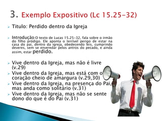  Titulo: Perdido dentro da Igreja
 Introdução:O texto de Lucas 15.25-32, fala sobre o irmão
do filho pródigo. Ele aponta o terrível perigo de estar na
casa do pai, dentro da igreja, obedecendo leis, cumprindo
deveres, sem se enveredar pelos antros do pecado, e ainda
assim, estar perdido.
 Vive dentro da Igreja, mas não é livre
(v.29)
 Vive dentro da Igreja, mas está com o
coração cheio de amargura (v.29,30)
 Vive dentro da Igreja, na presença do Pai,
mas anda como solitário (v.31)
 Vive dentro da Igreja, mas não se sente
dono do que é do Pai (v.31)
 