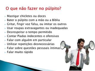  Mastigar chicletes ou doces
 Bater o púlpito com a mão ou a Bíblia
 Gritar, fingir voz falsa, ou imitar os outros
 Usar roupas extravagantes ou inadequadas
 Desrespeitar o tempo permitido
 Contar Piadas indecentes e ofensivas
 Falar com alguém em particular
 Utilizar repetições desnecessárias
 Falar sobre questões pessoais íntimas
 Falar muito rápido
 