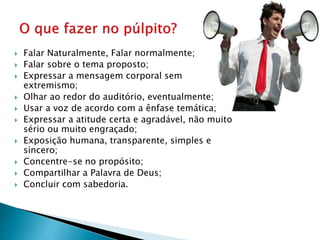  Falar Naturalmente, Falar normalmente;
 Falar sobre o tema proposto;
 Expressar a mensagem corporal sem
extremismo;
 Olhar ao redor do auditório, eventualmente;
 Usar a voz de acordo com a ênfase temática;
 Expressar a atitude certa e agradável, não muito
sério ou muito engraçado;
 Exposição humana, transparente, simples e
sincero;
 Concentre-se no propósito;
 Compartilhar a Palavra de Deus;
 Concluir com sabedoria.
 