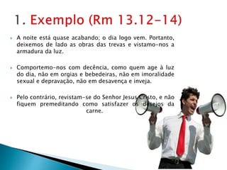  A noite está quase acabando; o dia logo vem. Portanto,
deixemos de lado as obras das trevas e vistamo-nos a
armadura da luz.
 Comportemo-nos com decência, como quem age à luz
do dia, não em orgias e bebedeiras, não em imoralidade
sexual e depravação, não em desavença e inveja.
 Pelo contrário, revistam-se do Senhor Jesus Cristo, e não
fiquem premeditando como satisfazer os desejos da
carne.
 
