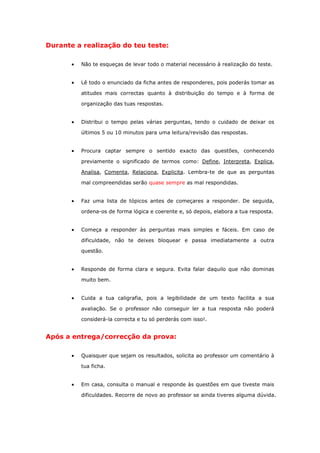Durante a realização do teu teste:

          Não te esqueças de levar todo o material necessário à realização do teste.


          Lê todo o enunciado da ficha antes de responderes, pois poderás tomar as

           atitudes mais correctas quanto à distribuição do tempo e à forma de

           organização das tuas respostas.


          Distribui o tempo pelas várias perguntas, tendo o cuidado de deixar os

           últimos 5 ou 10 minutos para uma leitura/revisão das respostas.


          Procura captar sempre o sentido exacto das questões, conhecendo

           previamente o significado de termos como: Define, Interpreta, Explica,

           Analisa, Comenta, Relaciona, Explicita. Lembra-te de que as perguntas

           mal compreendidas serão quase sempre as mal respondidas.


          Faz uma lista de tópicos antes de começares a responder. De seguida,

           ordena-os de forma lógica e coerente e, só depois, elabora a tua resposta.


          Começa a responder às perguntas mais simples e fáceis. Em caso de

           dificuldade, não te deixes bloquear e passa imediatamente a outra

           questão.


          Responde de forma clara e segura. Evita falar daquilo que não dominas

           muito bem.


          Cuida a tua caligrafia, pois a legibilidade de um texto facilita a sua

           avaliação. Se o professor não conseguir ler a tua resposta não poderá

           considerá-la correcta e tu só perderás com isso!.


Após a entrega/correcção da prova:

          Quaisquer que sejam os resultados, solicita ao professor um comentário à

           tua ficha.


          Em casa, consulta o manual e responde às questões em que tiveste mais

           dificuldades. Recorre de novo ao professor se ainda tiveres alguma dúvida.
 