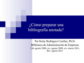 ¿Cómo preparar una bibliografía anotada? Por Ketty Rodr í guez Casillas, Ph.D. Biblioteca de Administración de Empresas 5 de agosto 2008, rev. agosto 2009, rev. marzo 2011, Rev. agosto 2011 
