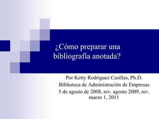  ¿Cómo preparar una bibliografía anotada? PorKettyRodríguezCasillas, Ph.D. Biblioteca de Administración de Empresas 5 de agosto de 2008, rev. agosto 2009, rev. marzo 1, 2011 
