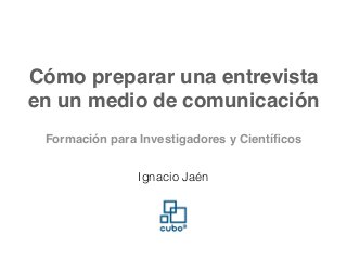 Cómo preparar una entrevista
en un medio de comunicación
Ignacio Jaén
Formación para Investigadores y Cientíﬁcos
 