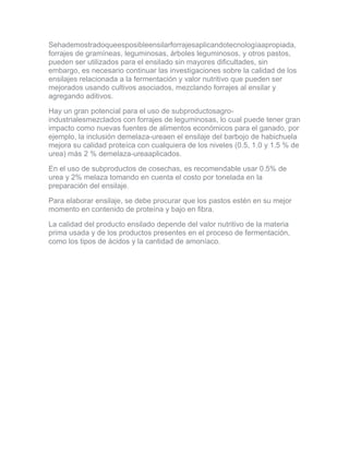 Sehademostradoqueesposibleensilarforrajesaplicandotecnologíaapropiada, forrajes de gramíneas, leguminosas, árboles leguminosos, y otros pastos, pueden ser utilizados para el ensilado sin mayores dificultades, sin embargo, es necesario continuar las investigaciones sobre la calidad de los ensilajes relacionada a la fermentación y valor nutritivo que pueden ser mejorados usando cultivos asociados, mezclando forrajes al ensilar y agregando aditivos. 
Hay un gran potencial para el uso de subproductosagro- industrialesmezclados con forrajes de leguminosas, lo cual puede tener gran impacto como nuevas fuentes de alimentos económicos para el ganado, por ejemplo, la inclusión demelaza-ureaen el ensilaje del barbojo de habichuela mejora su calidad proteíca con cualquiera de los niveles (0.5, 1.0 y 1.5 % de urea) más 2 % demelaza-ureaaplicados. 
En el uso de subproductos de cosechas, es recomendable usar 0.5% de urea y 2% melaza tomando en cuenta el costo por tonelada en la preparación del ensilaje. 
Para elaborar ensilaje, se debe procurar que los pastos estén en su mejor momento en contenido de proteína y bajo en fibra. 
La calidad del producto ensilado depende del valor nutritivo de la materia prima usada y de los productos presentes en el proceso de fermentación, como los tipos de ácidos y la cantidad de amoníaco.  