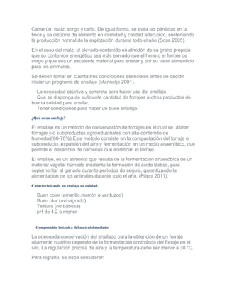 Camerún, maíz, sorgo y caña. De igual forma, se evita las pérdidas en la finca y se dispone de alimento en cantidad y calidad adecuado, sosteniendo la producción normal de la explotación durante todo el año (Sosa 2005). 
En el caso del maíz, el elevado contenido en almidón de su grano propicia que su contenido energético sea más elevado que el heno o el forraje de sorgo y que sea un excelente material para ensilar y por su valor alimenticio para los animales. 
Se deben tomar en cuenta tres condiciones esenciales antes de decidir iniciar un programa de ensilaje (Mannetje 2001). 
La necesidad objetiva y concreta para hacer uso del ensilaje. Que se disponga de suficiente cantidad de forrajes u otros productos de buena calidad para ensilar. Tener condiciones para hacer un buen ensilaje. 
¿Qué es un ensilaje? 
El ensilaje es un método de conservación de forrajes en el cual se utilizan forrajes y/o subproductos agroindustriales con alto contenido de humedad(60-70%).Este método consiste en la compactación del forraje o subproducto, expulsión del aire y fermentación en un medio anaeróbico, que permite el desarrollo de bacterias que acidifican el forraje. 
El ensilaje, es un alimento que resulta de la fermentación anaeróbica de un material vegetal húmedo mediante la formación de ácido láctico, para suplementar al ganado durante períodos de sequía, garantizando la alimentación de los animales durante todo el año. (Filippi 2011). 
Característicasde un ensilaje de calidad. 
Buen color (amarillo,marrón o verduzco) Buen olor (avinagrado) Textura (no babosa) pH de 4.2 o menor 
Composición botánica del material ensilado 
La adecuada conservación del ensilado para la obtención de un forraje altamente nutritivo depende de la fermentación controlada del forraje en el silo. La regulación precisa de aire y la temperatura debe ser menor a 30 °C. 
Para lograrlo, se debe considerar:  