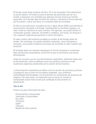 El forraje verde debe contener de 60 a 70 % de humedad. Para determinar su punto óptimo, el forraje se pica al tamaño de partículas que se va a ensilar y presionar una cantidad que abarque las dos manos por treinta segundos. Si el forraje deja húmeda las manos y mantiene la forma ejercida por la presión, indica que tiene un contenido ideal de humedad. 
El silo es una estructura a prueba de aire y agua (Sosa 2005) que permite la conservación del pasto y el forraje, manteniendo su condición jugosa y su color verde sin disminuir el valor nutritivo. Por ejemplo, se puede utilizar un contenedor grande, redondo, de ladrillo o metálico, con lonas, en bloques o con cualquier material que permita un cierre hermético. 
El valor nutritivo del producto ensilado es similar al del forraje antes de ensilar. Sin embargo, es posible añadirle nutrientes, como almidones y azúcares, que pueden acelerar el proceso de aumentar el valor nutritivo del producto. 
El ensilado debe ser siempre empacado en forma compacta y mantenido bajo condiciones anaeróbicas, de tal forma que se favorezca una buena fermentación. 
Antes de conocer que es una fermentación anaeróbica, debemos saber que es fermentación, esta es definida como los cambios químicos en las sustancias orgánicas producidos por la acción de las enzimas. 
La fermentación anaeróbica se define como la acción de procesos químicos y biológicos que ocurren en los tejidos vegetales, que contienen carbohidratos fermentables y se encuentran en condiciones de ausencia de oxigeno. Por esta razón, es necesario que se tome en cuenta el compactado (sacar todo el aire que contenga el silo) durante su preparación. 
Tipos de silos 
Existe una gran diversidad de silos: 
Permanentes o temporales Verticales y horizontales De anillo Trinchera Cajón Tanques Bolsas de hilos (sacos)  