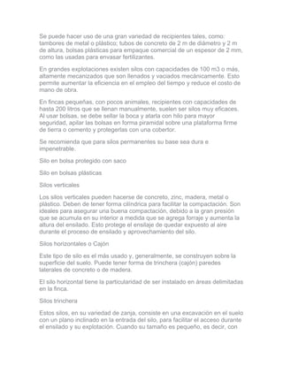 Se puede hacer uso de una gran variedad de recipientes tales, como: tambores de metal o plástico; tubos de concreto de 2 m de diámetro y 2 m de altura, bolsas plásticas para empaque comercial de un espesor de 2 mm, como las usadas para envasar fertilizantes. 
En grandes explotaciones existen silos con capacidades de 100 m3 o más, altamente mecanizados que son llenados y vaciados mecánicamente. Esto permite aumentar la eficiencia en el empleo del tiempo y reduce el costo de mano de obra. 
En fincas pequeñas, con pocos animales, recipientes con capacidades de hasta 200 litros que se llenan manualmente, suelen ser silos muy eficaces. Al usar bolsas, se debe sellar la boca y atarla con hilo para mayor seguridad, apilar las bolsas en forma piramidal sobre una plataforma firme de tierra o cemento y protegerlas con una cobertor. 
Se recomienda que para silos permanentes su base sea dura e impenetrable. 
Silo en bolsa protegido con saco 
Silo en bolsas plásticas 
Silos verticales 
Los silos verticales pueden hacerse de concreto, zinc, madera, metal o plástico. Deben de tener forma cilíndrica para facilitar la compactación. Son ideales para asegurar una buena compactación, debido a la gran presión que se acumula en su interior a medida que se agrega forraje y aumenta la altura del ensilado. Esto protege el ensilaje de quedar expuesto al aire durante el proceso de ensilado y aprovechamiento del silo. 
Silos horizontales o Cajón 
Este tipo de silo es el más usado y, generalmente, se construyen sobre la superficie del suelo. Puede tener forma de trinchera (cajón) paredes laterales de concreto o de madera. 
El silo horizontal tiene la particularidad de ser instalado en áreas delimitadas en la finca. 
Silos trinchera 
Estos silos, en su variedad de zanja, consiste en una excavación en el suelo con un plano inclinado en la entrada del silo, para facilitar el acceso durante el ensilado y su explotación. Cuando su tamaño es pequeño, es decir, con  