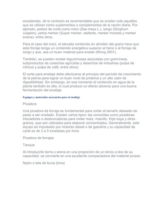 excedentes, de lo contrario es recomendable que se ensilen solo aquellos que se utilizan como suplementos o complementos de la ración diaria. Por ejemplo, pastos de corte como maíz (Zea mays L.), sorgo (Sorghum vulgaris), yerba merker (Super merker, elefante, merker morada y merker enana), entre otros. 
Para el caso del maíz, el elevado contenido en almidón del grano hace que este forraje tenga un contenido energético superior al heno o al forraje de sorgo y que, sea un buen material para ensilar (Wong 2001). 
También, se pueden ensilar leguminosas asociadas con gramíneas, subproductos de cosechas agrícolas y desechos de industrias (pulpa de cítricos y pulpa de café, entre otros). 
El corte para ensilaje debe efectuarse al principio del período de crecimiento de la planta para lograr un buen nivel de proteína y un alto valor de digestibilidad. Sin embargo, en ese momento el contenido en agua de la planta también es alto, lo cual produce un efecto adverso para una buena fermentación del ensilaje. 
Equipos y materiales necesarios para el ensilaje 
Picadora 
Una picadora de forraje es fundamental para cortar al tamaño deseado de pasto a ser ensilado. Existen varios tipos: las conocidas como picadoras trituradores o desbrocadoras para moler maíz, maicillo, fríjol soya y otros granos, que son utilizados para elaborar concentrados. Generalmente, este equipo es impulsado por motores diesel o de gasolina y su capacidad de corte es de 2 a 5 toneladas por hora. 
Picadora de forrajes 
Tanque 
Al introducirle tierra o arena en una proporción de un tercio a dos de su capacidad, se convierte en una excelente compactadora del material picado. 
Nylon o tela de lluvia (lona)  