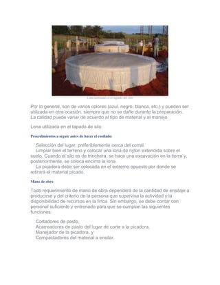 Lona utilizada en el tapado del Silo 
Por lo general, son de varios colores (azul, negro, blanca, etc.) y pueden ser utilizada en otra ocasión, siempre que no se dañe durante la preparación. La calidad puede variar de acuerdo al tipo de material y al manejo. 
Lona utilizada en el tapado de silo 
Procedimientos a seguir antes de hacer el ensilado: 
Selección del lugar, preferiblemente cerca del corral. Limpiar bien el terreno y colocar una lona de nylon extendida sobre el suelo. Cuando el silo es de trinchera, se hace una excavación en la tierra y, posteriormente, se coloca encima la lona. La picadora debe ser colocada en el extremo opuesto por donde se retirará el material picado. 
Mano de obra 
Todo requerimiento de mano de obra dependerá de la cantidad de ensilaje a producirse y del criterio de la persona que supervisa la actividad y la disponibilidad de recursos en la finca. Sin embargo, se debe contar con personal suficiente y entrenado para que se cumplan las siguientes funciones: 
Cortadores de pasto, Acarreadores de pasto del lugar de corte a la picadora, Manejador de la picadora, y Compactadores del material a ensilar.  
