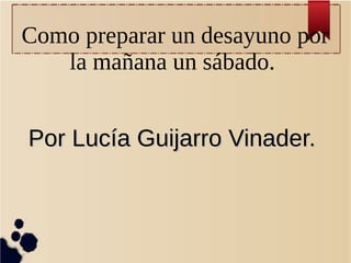 Como preparar un desayuno por
la mañana un sábado.
Por Lucía Guijarro Vinader.Por Lucía Guijarro Vinader.
 