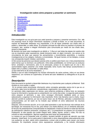 Investigación sobre cómo preparar y presentar un seminario

    1.   Introducción
    2.   Descripción
    3.   Análisis general
    4.   Actualización
    5.   Discusiones y recomendaciones
    6.   Conclusión
    7.   Bibliografía
    8.   Apéndice

Introducción
Esta investigación es una guía para que usted aprenda a preparar y presentar seminarios. Con ella
me propongo reunir la mayor información necesaria y brindar al lector, en un solo documento, la
manera de desarrollar destrezas muy importantes, a fin de lograr presentar una charla ante un
público y desarrollar un estilo eficaz. El propósito principal de este tema es practicar el proceso de
conseguir, leer, analizar e integrar información para comunicarla por medio de una charla clara,
amena e interesante.
Mi decisión de hacer esta investigación es debido a: 1) Que en casi todas las etapas de nuestra vida
nos es importante saber expresarnos; desde temprana edad, en algún momento, nos vemos en la
circunstancia de tener que exponer los pensamientos y conocimientos aprendidos, o nuestras
investigaciones en los colegios, institutos y universidades. De igual manera, en los trabajos, a veces
nos corresponde impartir charlas o seminarios.
2) Son pocas las personas que desean pararse ante un público para hacer una o más presentaciones
sobre temas que no dominan a la perfección. Ante estas posibilidades, es normal que se produzca
temor, ansiedad y nerviosismo, pero no te preocupes, porque no se espera que en una o dos
oportunidades logres presentar una charla impecable; toma mucho más tiempo acostumbrarse a
hablar ante un público y desarrollar un estilo eficaz.
3) Que este tema es de suma necesidad (…)
Debido a que en esta investigación he incluido información de varios autores, indico en sus temas
respectivos, con números en superíndice, la fuente del autor detallando su bibliografía en el pie de
página.

Descripción
Este documento le ayudará a desarrollar destrezas muy importantes para cualquier profesional. Está
dividido en cinco partes, a saber:
 En la primera parte encontrarás información sobre conceptos generales acerca de lo que es un
seminario, tales como la definición, características, organización, sus ventajas, etc.
Un seminario debe organizarse con tiempo, para evitarnos problemas a última hora; es necesario
buscar la información y ayudas para su presentación con varios días antes. La segunda parte enseña
cómo preparar el seminario; o sea, cómo conseguir información detallada sobre un tema,
seleccionarlo y organizar la información más importante. Entre más llamativa sea la charla, mayor
atención pondrá la audiencia; por eso es bueno hacer uso de filminas, películas o presentaciones
computarizadas; por tal razón se ha incluido aquí también el cómo seleccionar los recursos
audiovisuales.
Después, viene la tercera sección, en la cual usted aprenderá a usar las técnicas más exitosas de la
tecnología, tan necesarias hoy en día, para ofrecer una charla efectiva y en un ambiente adecuado.
El recurso de presentaciones computarizadas ha desplazado a todos los demás en todas las técnicas
de participación colectiva (simposios, congresos, etc.). La presentación se prepara con el programa
Powerpoint, el más popular que puede integrar texto, tablas, figuras, sonido y vídeo. Por eso va
incluido en esta investigación algunas sugerencias para hacer las presentaciones.
La manera en que te presentes ante un público, ayudará también al grado de atención que éste
presente. Usted leerá en la cuarta parte lo relacionado a cómo desempeñarse adecuadamente ante
una audiencia; es decir, sabrá cómo presentarse y actuar ante el público para causar una buena
impresión. Es importante conocer cómo expresarnos verbalmente, y he incluido información
 